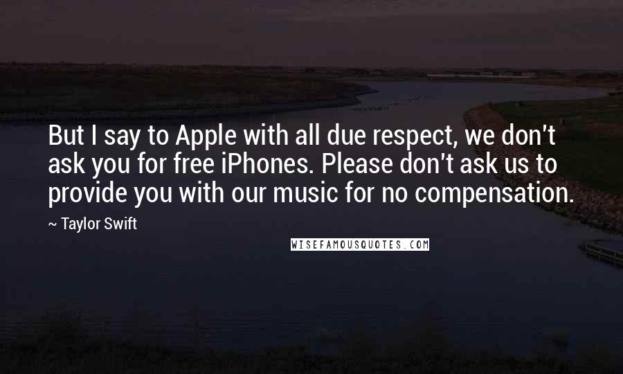 Taylor Swift Quotes: But I say to Apple with all due respect, we don't ask you for free iPhones. Please don't ask us to provide you with our music for no compensation.