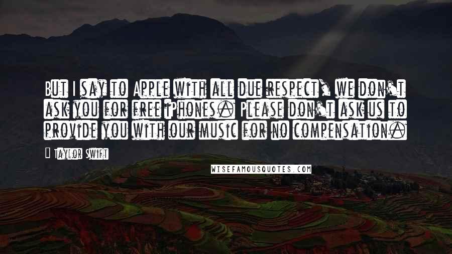 Taylor Swift Quotes: But I say to Apple with all due respect, we don't ask you for free iPhones. Please don't ask us to provide you with our music for no compensation.