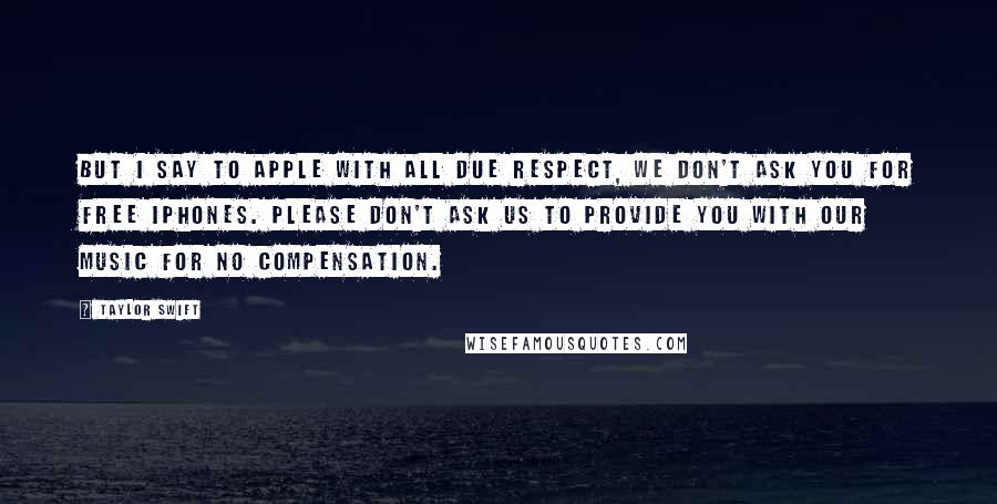 Taylor Swift Quotes: But I say to Apple with all due respect, we don't ask you for free iPhones. Please don't ask us to provide you with our music for no compensation.