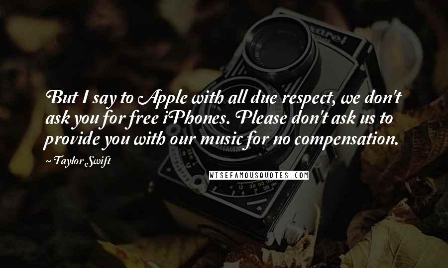 Taylor Swift Quotes: But I say to Apple with all due respect, we don't ask you for free iPhones. Please don't ask us to provide you with our music for no compensation.