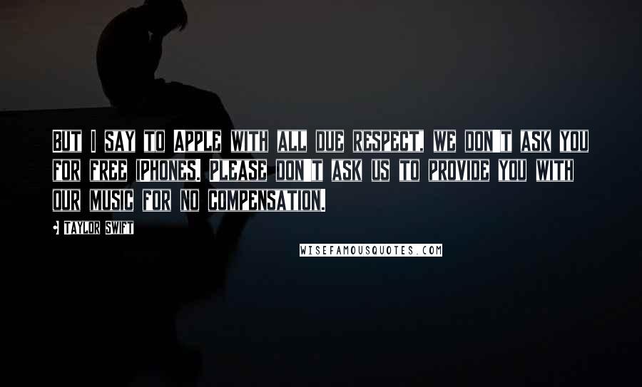 Taylor Swift Quotes: But I say to Apple with all due respect, we don't ask you for free iPhones. Please don't ask us to provide you with our music for no compensation.