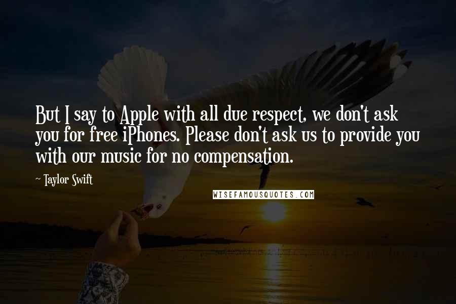 Taylor Swift Quotes: But I say to Apple with all due respect, we don't ask you for free iPhones. Please don't ask us to provide you with our music for no compensation.