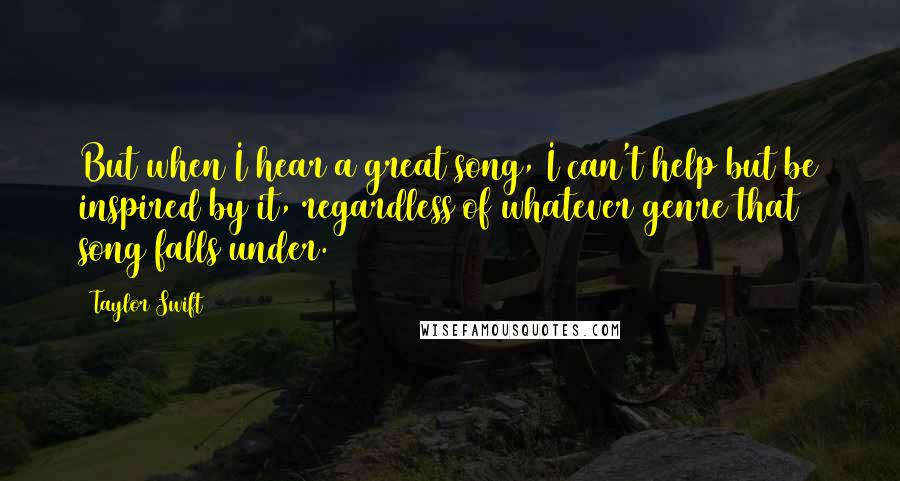 Taylor Swift Quotes: But when I hear a great song, I can't help but be inspired by it, regardless of whatever genre that song falls under.
