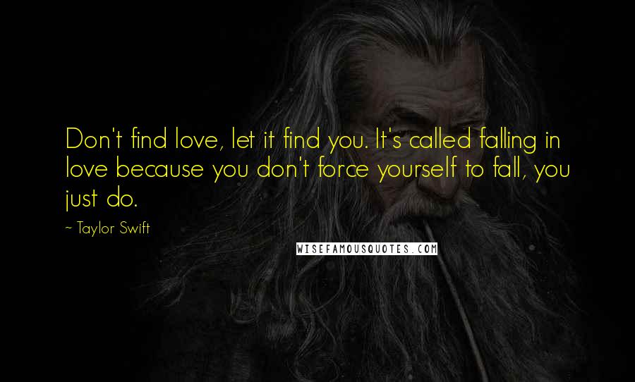 Taylor Swift Quotes: Don't find love, let it find you. It's called falling in love because you don't force yourself to fall, you just do.