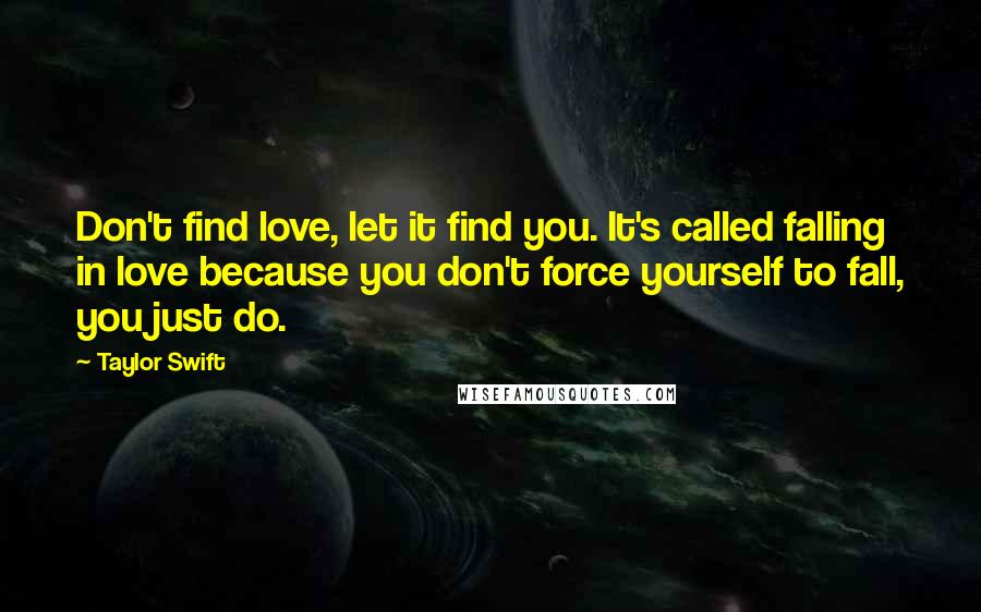 Taylor Swift Quotes: Don't find love, let it find you. It's called falling in love because you don't force yourself to fall, you just do.