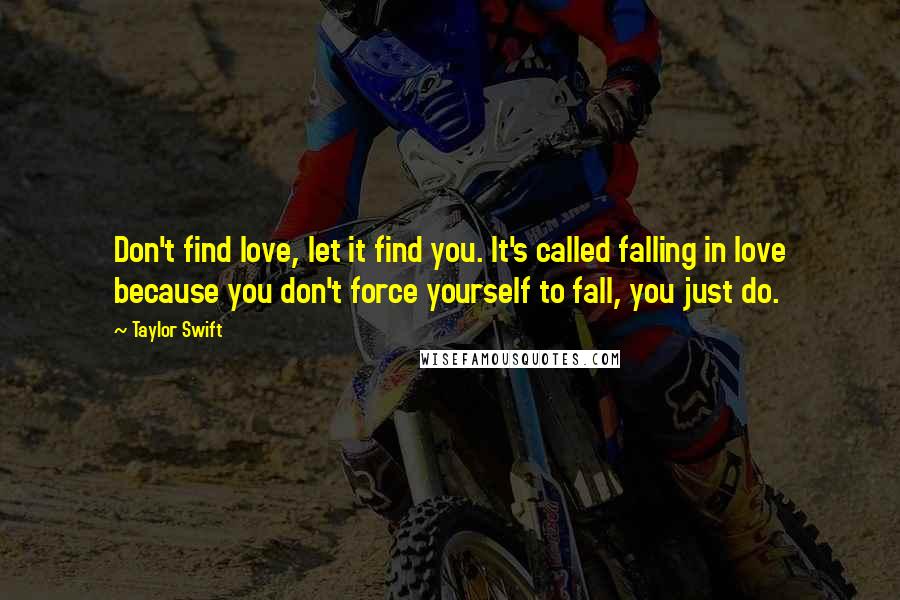 Taylor Swift Quotes: Don't find love, let it find you. It's called falling in love because you don't force yourself to fall, you just do.