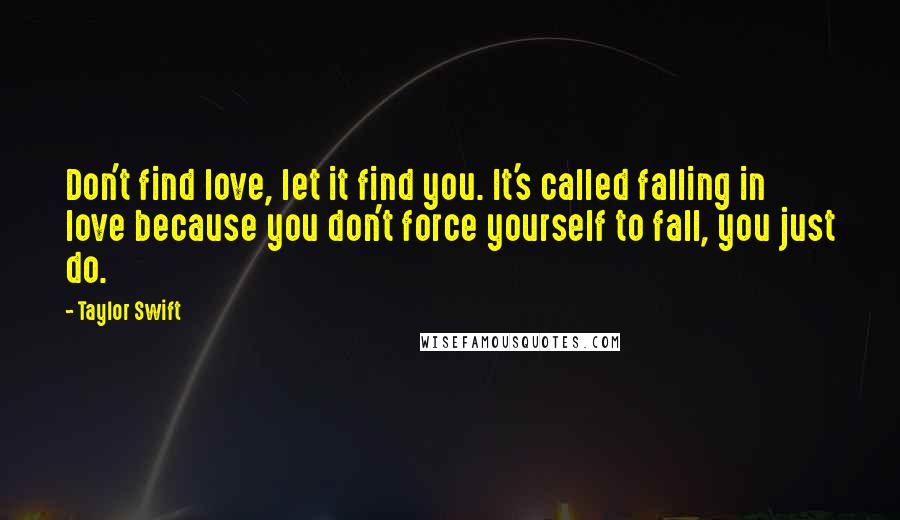 Taylor Swift Quotes: Don't find love, let it find you. It's called falling in love because you don't force yourself to fall, you just do.