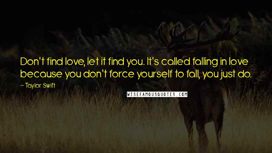 Taylor Swift Quotes: Don't find love, let it find you. It's called falling in love because you don't force yourself to fall, you just do.