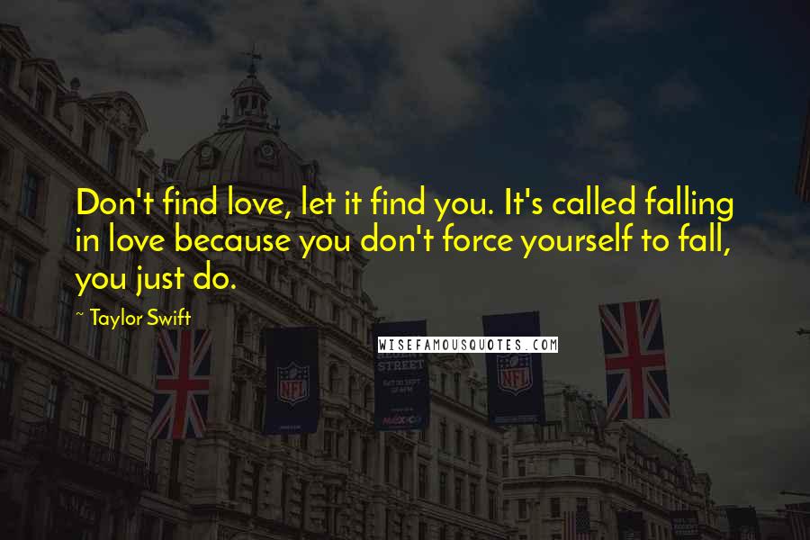 Taylor Swift Quotes: Don't find love, let it find you. It's called falling in love because you don't force yourself to fall, you just do.