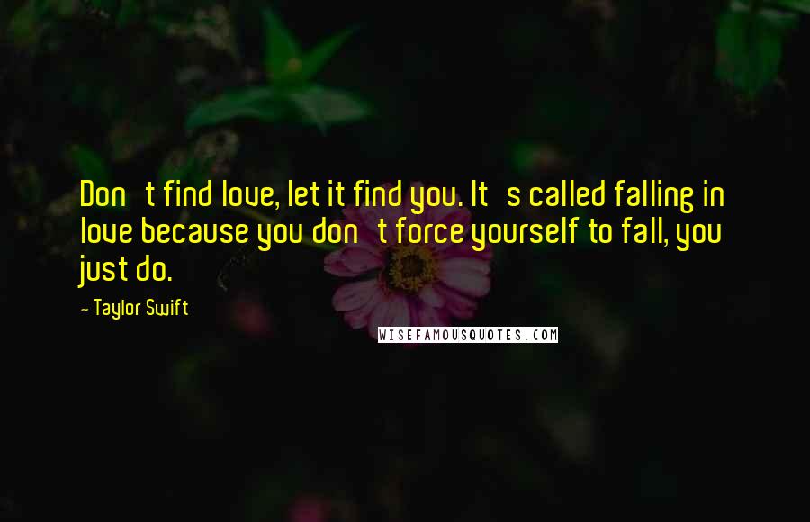 Taylor Swift Quotes: Don't find love, let it find you. It's called falling in love because you don't force yourself to fall, you just do.