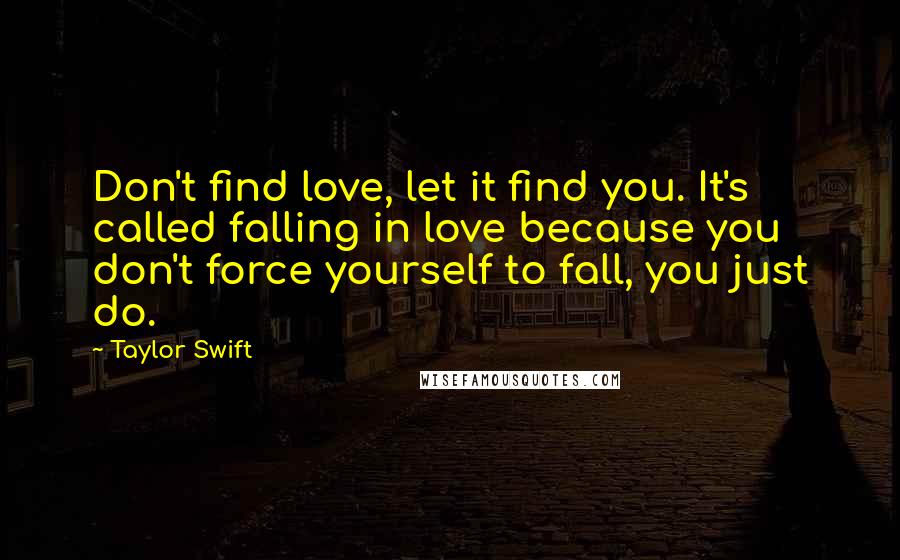 Taylor Swift Quotes: Don't find love, let it find you. It's called falling in love because you don't force yourself to fall, you just do.