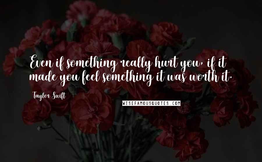 Taylor Swift Quotes: Even if something really hurt you, if it made you feel something it was worth it.