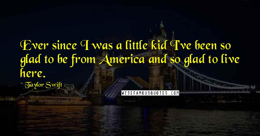 Taylor Swift Quotes: Ever since I was a little kid I've been so glad to be from America and so glad to live here.