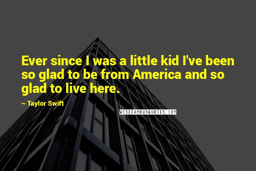 Taylor Swift Quotes: Ever since I was a little kid I've been so glad to be from America and so glad to live here.