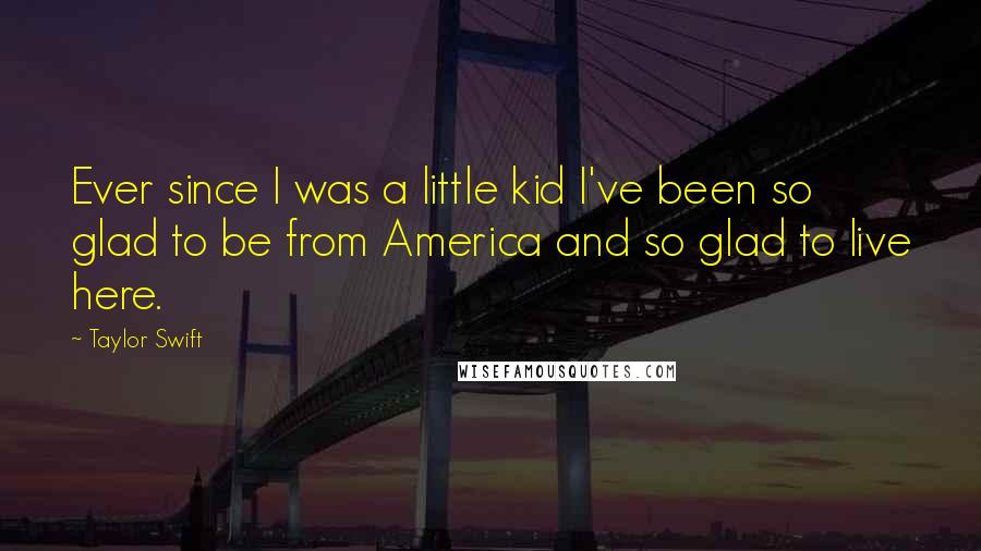 Taylor Swift Quotes: Ever since I was a little kid I've been so glad to be from America and so glad to live here.