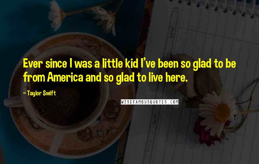 Taylor Swift Quotes: Ever since I was a little kid I've been so glad to be from America and so glad to live here.