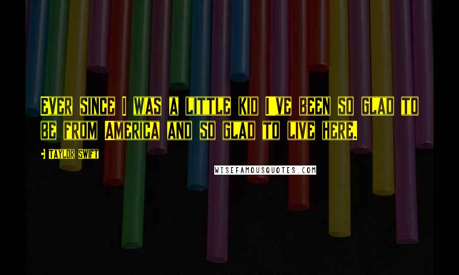 Taylor Swift Quotes: Ever since I was a little kid I've been so glad to be from America and so glad to live here.