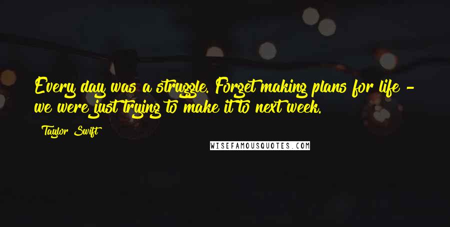 Taylor Swift Quotes: Every day was a struggle. Forget making plans for life - we were just trying to make it to next week.