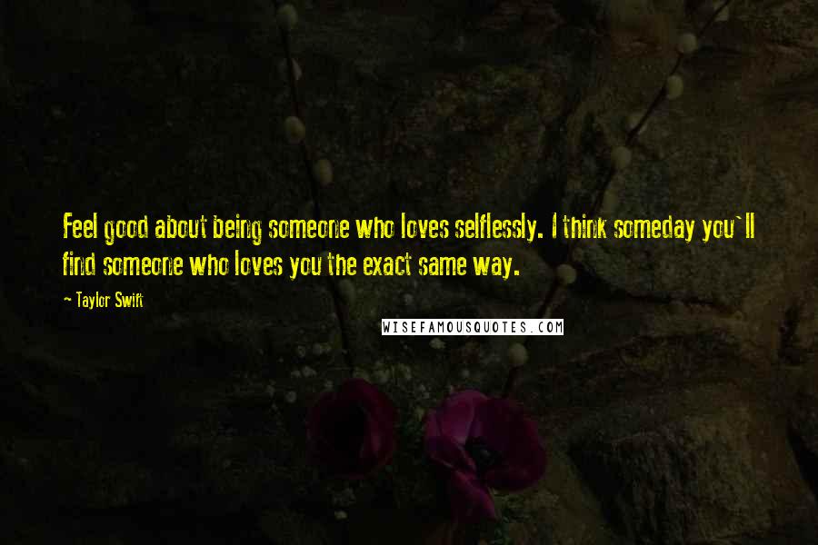 Taylor Swift Quotes: Feel good about being someone who loves selflessly. I think someday you'll find someone who loves you the exact same way.