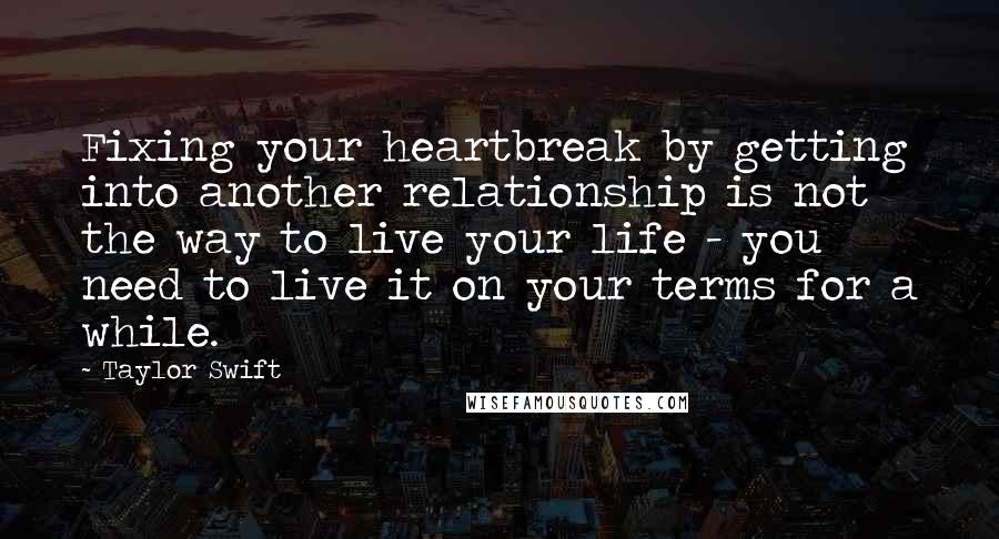 Taylor Swift Quotes: Fixing your heartbreak by getting into another relationship is not the way to live your life - you need to live it on your terms for a while.