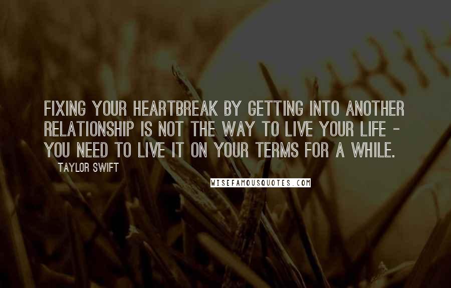 Taylor Swift Quotes: Fixing your heartbreak by getting into another relationship is not the way to live your life - you need to live it on your terms for a while.