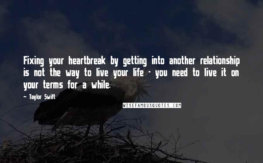 Taylor Swift Quotes: Fixing your heartbreak by getting into another relationship is not the way to live your life - you need to live it on your terms for a while.