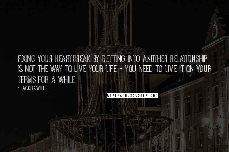 Taylor Swift Quotes: Fixing your heartbreak by getting into another relationship is not the way to live your life - you need to live it on your terms for a while.