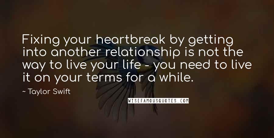 Taylor Swift Quotes: Fixing your heartbreak by getting into another relationship is not the way to live your life - you need to live it on your terms for a while.