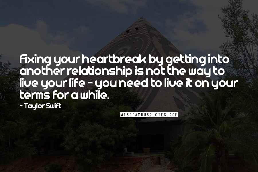 Taylor Swift Quotes: Fixing your heartbreak by getting into another relationship is not the way to live your life - you need to live it on your terms for a while.