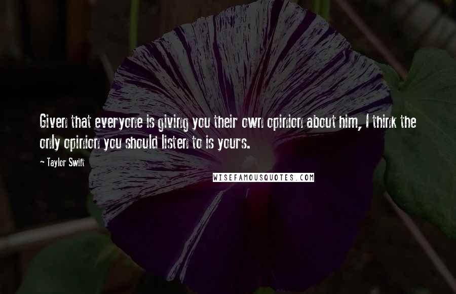 Taylor Swift Quotes: Given that everyone is giving you their own opinion about him, I think the only opinion you should listen to is yours.