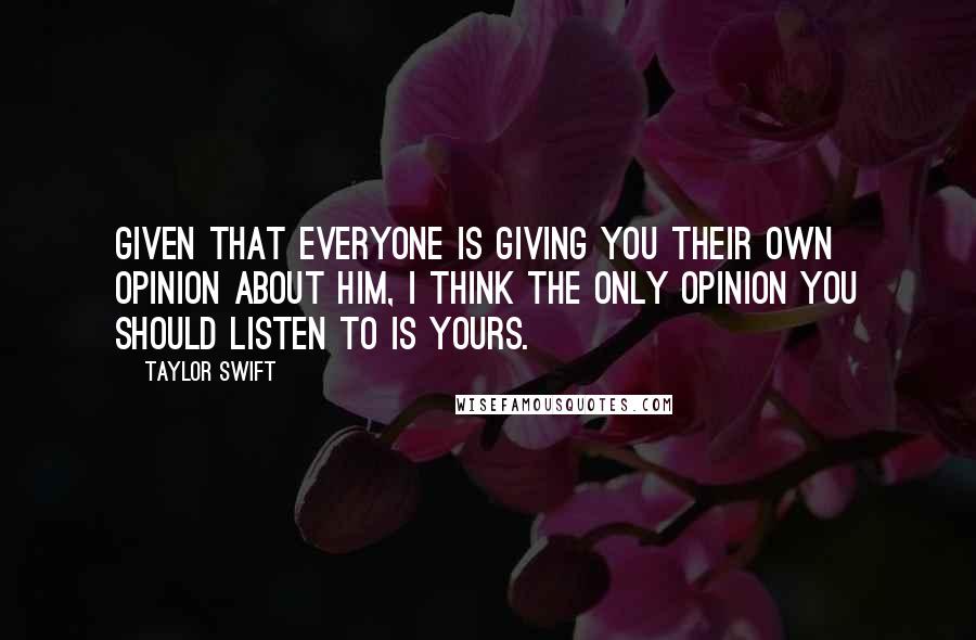 Taylor Swift Quotes: Given that everyone is giving you their own opinion about him, I think the only opinion you should listen to is yours.