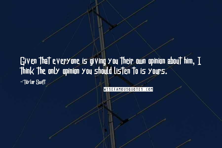 Taylor Swift Quotes: Given that everyone is giving you their own opinion about him, I think the only opinion you should listen to is yours.