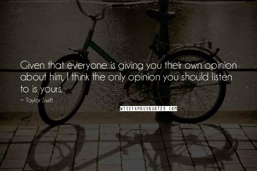 Taylor Swift Quotes: Given that everyone is giving you their own opinion about him, I think the only opinion you should listen to is yours.