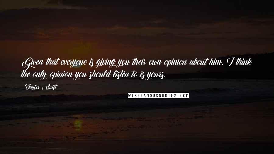 Taylor Swift Quotes: Given that everyone is giving you their own opinion about him, I think the only opinion you should listen to is yours.