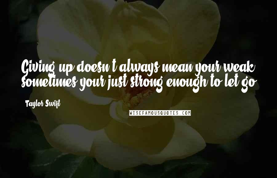 Taylor Swift Quotes: Giving up doesn't always mean your weak sometimes your just strong enough to let go