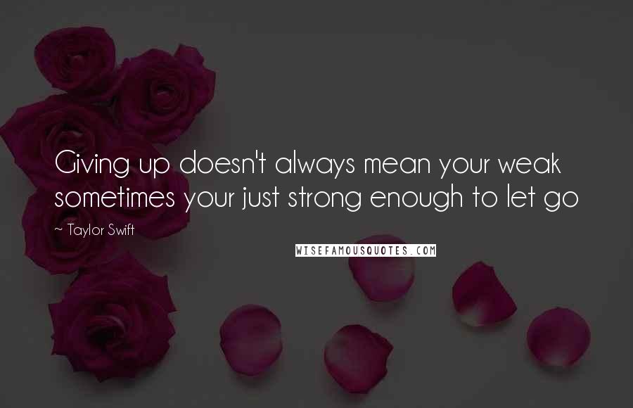 Taylor Swift Quotes: Giving up doesn't always mean your weak sometimes your just strong enough to let go