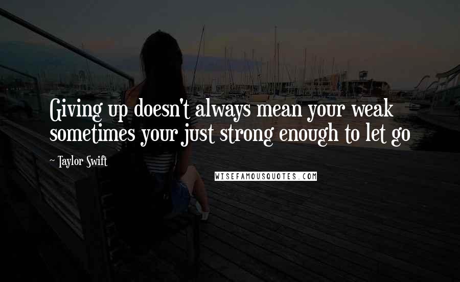 Taylor Swift Quotes: Giving up doesn't always mean your weak sometimes your just strong enough to let go