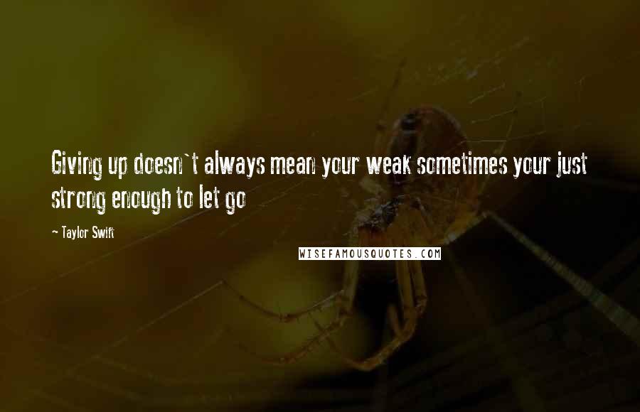 Taylor Swift Quotes: Giving up doesn't always mean your weak sometimes your just strong enough to let go