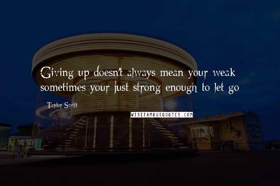 Taylor Swift Quotes: Giving up doesn't always mean your weak sometimes your just strong enough to let go