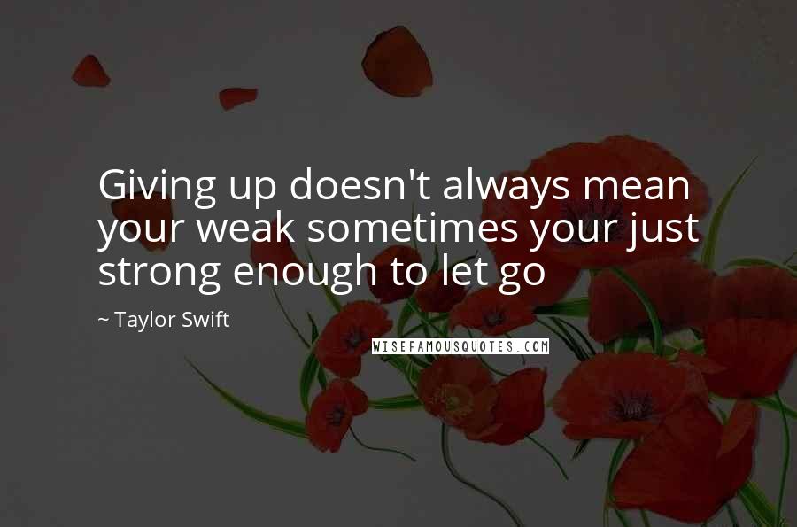 Taylor Swift Quotes: Giving up doesn't always mean your weak sometimes your just strong enough to let go