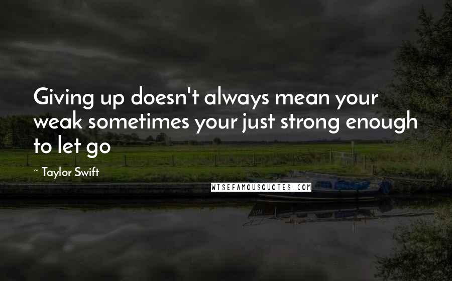 Taylor Swift Quotes: Giving up doesn't always mean your weak sometimes your just strong enough to let go