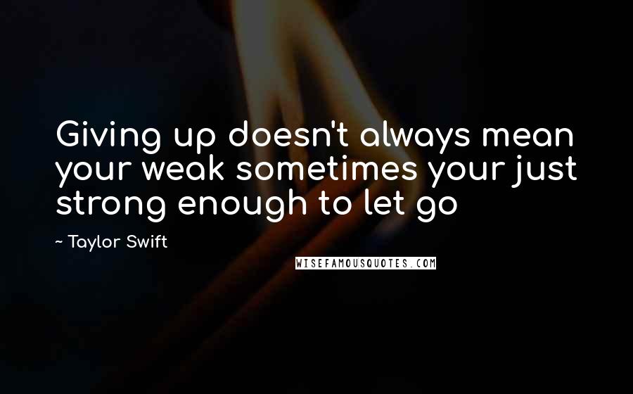 Taylor Swift Quotes: Giving up doesn't always mean your weak sometimes your just strong enough to let go