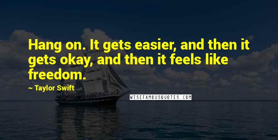 Taylor Swift Quotes: Hang on. It gets easier, and then it gets okay, and then it feels like freedom.