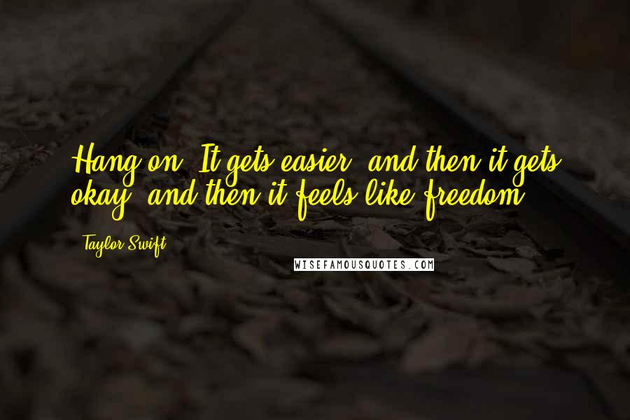 Taylor Swift Quotes: Hang on. It gets easier, and then it gets okay, and then it feels like freedom.