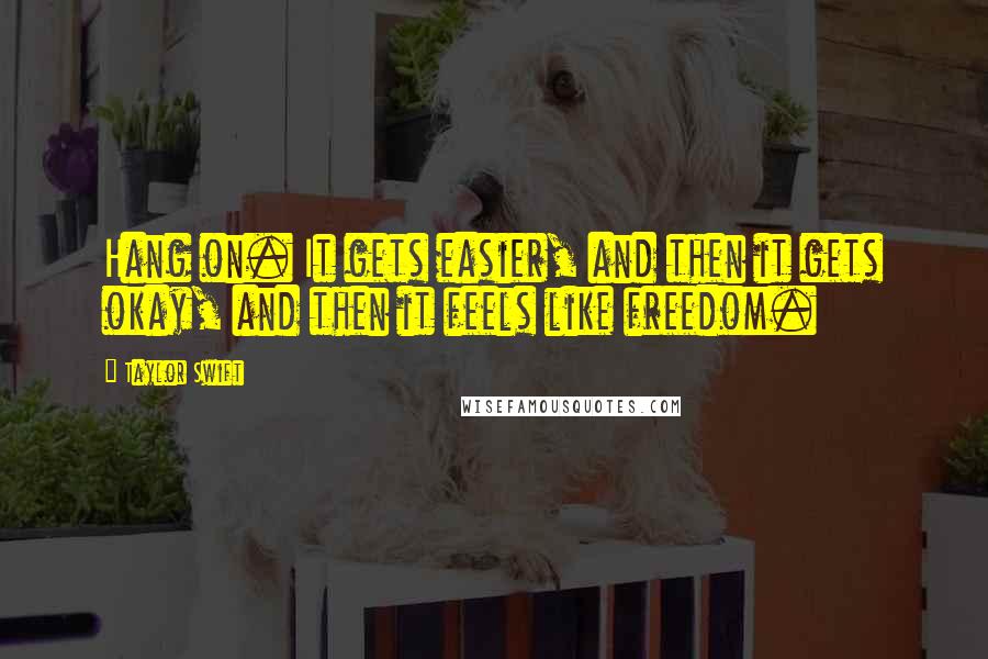 Taylor Swift Quotes: Hang on. It gets easier, and then it gets okay, and then it feels like freedom.