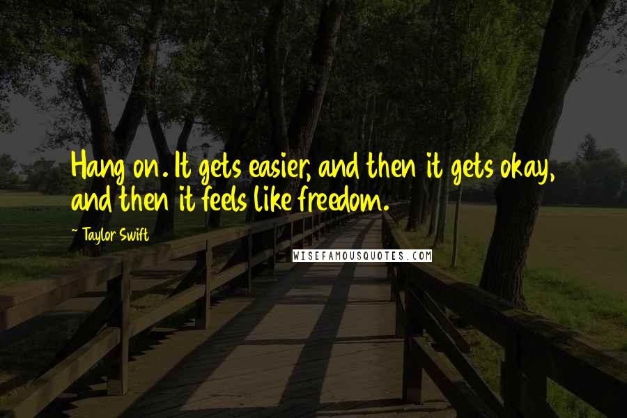 Taylor Swift Quotes: Hang on. It gets easier, and then it gets okay, and then it feels like freedom.