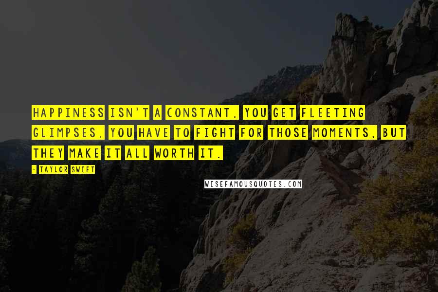 Taylor Swift Quotes: Happiness isn't a constant. You get fleeting glimpses. You have to fight for those moments, but they make it all worth it.