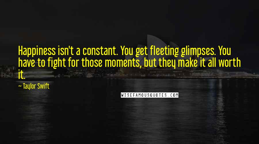 Taylor Swift Quotes: Happiness isn't a constant. You get fleeting glimpses. You have to fight for those moments, but they make it all worth it.