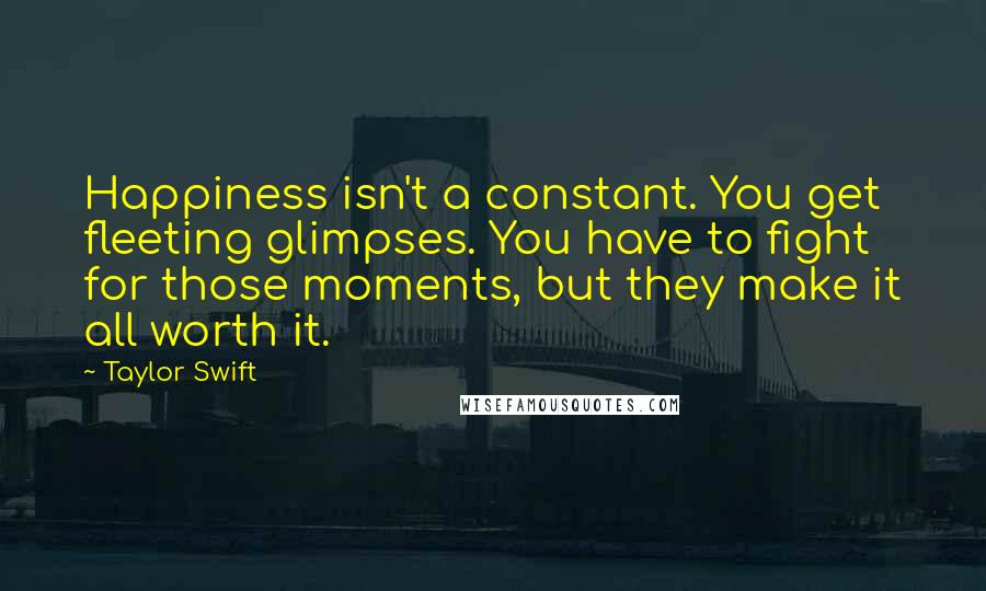 Taylor Swift Quotes: Happiness isn't a constant. You get fleeting glimpses. You have to fight for those moments, but they make it all worth it.