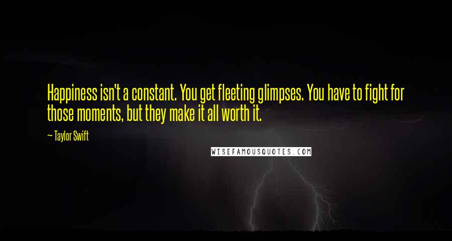 Taylor Swift Quotes: Happiness isn't a constant. You get fleeting glimpses. You have to fight for those moments, but they make it all worth it.